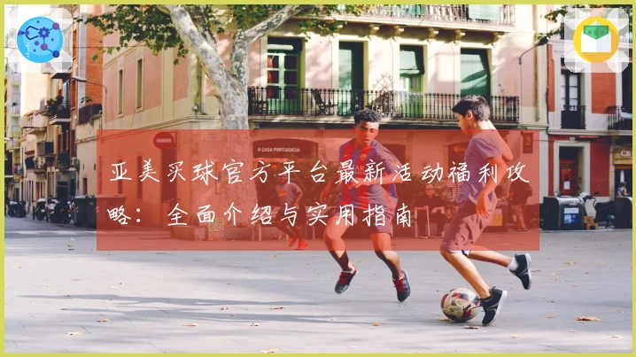 亚美买球官方平台最新活动福利攻略：全面介绍与实用指南