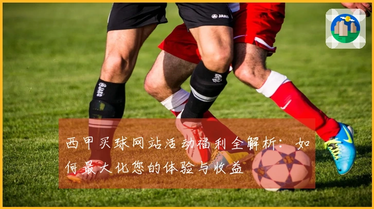 西甲买球网站活动福利全解析：如何最大化您的体验与收益