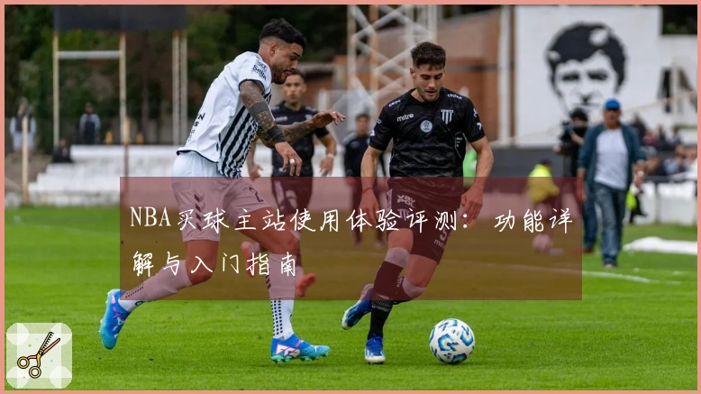 NBA买球主站使用体验评测：功能详解与入门指南