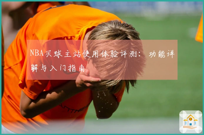 NBA买球主站使用体验评测：功能详解与入门指南