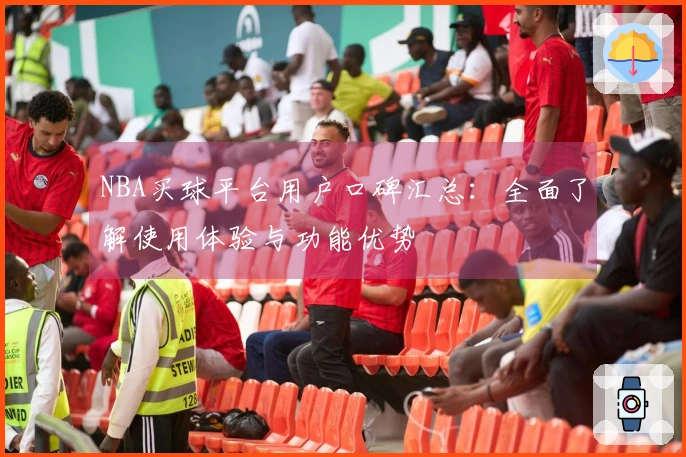 NBA买球平台用户口碑汇总：全面了解使用体验与功能优势